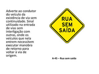 A-45 – Rua sem saída
Adverte ao condutor
do veículo da
existência de via sem
continuidade. Sinal
utilizado na entrada
de vias sem
interligação com
outras, onde os
veículos que nela
entrem necessitem
executar manobra
de retorno para
voltar à via de
origem.
 