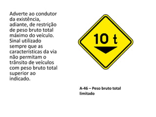 A-46 – Peso bruto total
limitado
Adverte ao condutor
da existência,
adiante, de restrição
de peso bruto total
máximo do veículo.
Sinal utilizado
sempre que as
características da via
não permitam o
trânsito de veículos
com peso bruto total
superior ao
indicado.
 