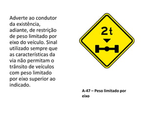 A-47 – Peso limitado por
eixo
Adverte ao condutor
da existência,
adiante, de restrição
de peso limitado por
eixo do veículo. Sinal
utilizado sempre que
as características da
via não permitam o
trânsito de veículos
com peso limitado
por eixo superior ao
indicado.
 