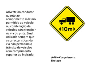 A-48 – Comprimento
limitado
Adverte ao condutor
quanto ao
comprimento máximo
permitido ao veículo
ou combinação de
veículos para transitar
na via ou pista. Sinal
utilizado sempre que
as características da
via não permitam o
trânsito de veículos
com comprimento
superior ao indicado.
 