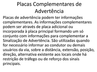 Placas Complementares de
Advertência
Placas de advertência podem ter informações
complementares. As informações complementares
podem ser através de placa adicional ou
incorporada à placa principal formando um só
conjunto com informações para complementar a
Sinalização de Advertência. São utilizadas quando
for necessário informar ao condutor ou demais
usuários da via, sobre a distância, extensão, posição,
direção, alternativa existente aos locais onde há
restrição de tráfego ou de reforço dos sinais
principais.
 
