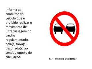 R-7 – Proibido ultrapassar
Informa ao
condutor do
veículo que é
proibido realizar o
movimento de
ultrapassagem no
trecho
regulamentado,
pela(s) faixa(s)
destinada(s) ao
sentido oposto de
circulação.
 