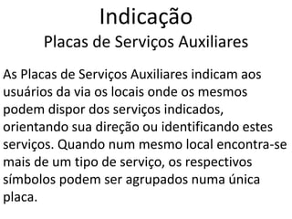 Indicação
Placas de Serviços Auxiliares
As Placas de Serviços Auxiliares indicam aos
usuários da via os locais onde os mesmos
podem dispor dos serviços indicados,
orientando sua direção ou identificando estes
serviços. Quando num mesmo local encontra-se
mais de um tipo de serviço, os respectivos
símbolos podem ser agrupados numa única
placa.
 