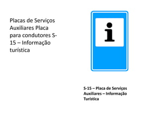 S-15 – Placa de Serviços
Auxiliares – Informação
Turística
Placas de Serviços
Auxiliares Placa
para condutores S-
15 – Informação
turística
 