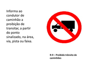 R-9 – Proibido trânsito de
caminhões
Informa ao
condutor de
caminhão a
proibição de
transitar, a partir
do ponto
sinalizado, na área,
via, pista ou faixa.
 
