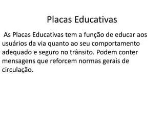 Placas Educativas
As Placas Educativas tem a função de educar aos
usuários da via quanto ao seu comportamento
adequado e seguro no trânsito. Podem conter
mensagens que reforcem normas gerais de
circulação.
 