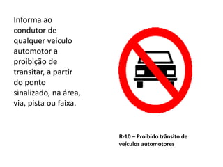 R-10 – Proibido trânsito de
veículos automotores
Informa ao
condutor de
qualquer veículo
automotor a
proibição de
transitar, a partir
do ponto
sinalizado, na área,
via, pista ou faixa.
 