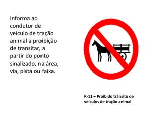 R-11 – Proibido trânsito de
veículos de tração animal
Informa ao
condutor de
veículo de tração
animal a proibição
de transitar, a
partir do ponto
sinalizado, na área,
via, pista ou faixa.
 