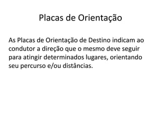 Placas de Orientação
As Placas de Orientação de Destino indicam ao
condutor a direção que o mesmo deve seguir
para atingir determinados lugares, orientando
seu percurso e/ou distâncias.
 