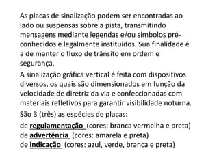 As placas de sinalização podem ser encontradas ao
lado ou suspensas sobre a pista, transmitindo
mensagens mediante legendas e/ou símbolos pré-
conhecidos e legalmente instituídos. Sua finalidade é
a de manter o fluxo de trânsito em ordem e
segurança.
A sinalização gráfica vertical é feita com dispositivos
diversos, os quais são dimensionados em função da
velocidade de diretriz da via e confeccionadas com
materiais refletivos para garantir visibilidade noturna.
São 3 (três) as espécies de placas:
de regulamentação (cores: branca vermelha e preta)
de advertência (cores: amarela e preta)
de indicação (cores: azul, verde, branca e preta)
 