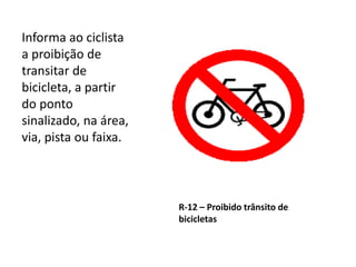 R-12 – Proibido trânsito de
bicicletas
Informa ao ciclista
a proibição de
transitar de
bicicleta, a partir
do ponto
sinalizado, na área,
via, pista ou faixa.
 