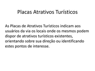 Placas Atrativos Turísticos
As Placas de Atrativos Turísticos indicam aos
usuários da via os locais onde os mesmos podem
dispor de atrativos turísticos existentes,
orientando sobre sua direção ou identificando
estes pontos de interesse.
 