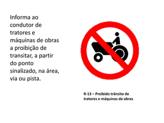R-13 – Proibido trânsito de
tratores e máquinas de obras
Informa ao
condutor de
tratores e
máquinas de obras
a proibição de
transitar, a partir
do ponto
sinalizado, na área,
via ou pista.
 