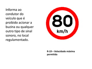 R-19 – Velocidade máxima
permitida
Informa ao
condutor do
veículo que é
proibido acionar a
buzina ou qualquer
outro tipo de sinal
sonoro, no local
regulamentado.
 