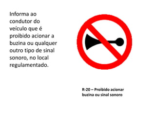 R-20 – Proibido acionar
buzina ou sinal sonoro
Informa ao
condutor do
veículo que é
proibido acionar a
buzina ou qualquer
outro tipo de sinal
sonoro, no local
regulamentado.
 