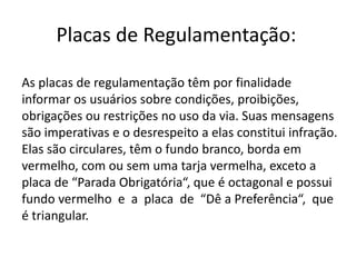 Placas de Regulamentação:
As placas de regulamentação têm por finalidade
informar os usuários sobre condições, proibições,
obrigações ou restrições no uso da via. Suas mensagens
são imperativas e o desrespeito a elas constitui infração.
Elas são circulares, têm o fundo branco, borda em
vermelho, com ou sem uma tarja vermelha, exceto a
placa de “Parada Obrigatória“, que é octagonal e possui
fundo vermelho e a placa de “Dê a Preferência“, que
é triangular.
 
