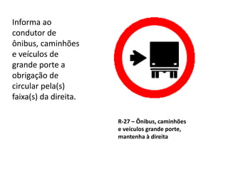 R-27 – Ônibus, caminhões
e veículos grande porte,
mantenha à direita
Informa ao
condutor de
ônibus, caminhões
e veículos de
grande porte a
obrigação de
circular pela(s)
faixa(s) da direita.
 