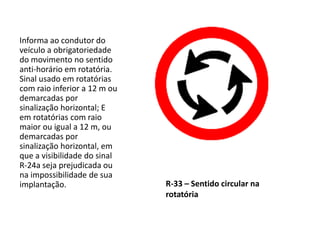 R-33 – Sentido circular na
rotatória
Informa ao condutor do
veículo a obrigatoriedade
do movimento no sentido
anti-horário em rotatória.
Sinal usado em rotatórias
com raio inferior a 12 m ou
demarcadas por
sinalização horizontal; E
em rotatórias com raio
maior ou igual a 12 m, ou
demarcadas por
sinalização horizontal, em
que a visibilidade do sinal
R-24a seja prejudicada ou
na impossibilidade de sua
implantação.
 