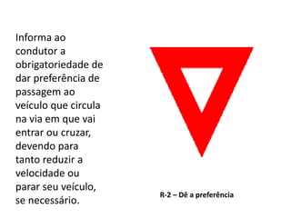 R-2 – Dê a preferência
Informa ao
condutor a
obrigatoriedade de
dar preferência de
passagem ao
veículo que circula
na via em que vai
entrar ou cruzar,
devendo para
tanto reduzir a
velocidade ou
parar seu veículo,
se necessário.
 
