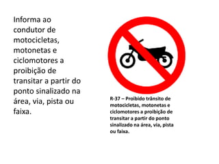 R-37 – Proibido trânsito de
motocicletas, motonetas e
ciclomotores a proibição de
transitar a partir do ponto
sinalizado na área, via, pista
ou faixa.
Informa ao
condutor de
motocicletas,
motonetas e
ciclomotores a
proibição de
transitar a partir do
ponto sinalizado na
área, via, pista ou
faixa.
 