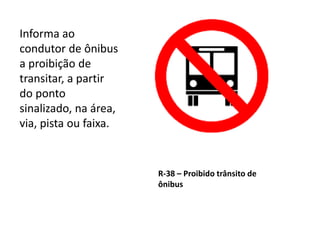 R-38 – Proibido trânsito de
ônibus
Informa ao
condutor de ônibus
a proibição de
transitar, a partir
do ponto
sinalizado, na área,
via, pista ou faixa.
 
