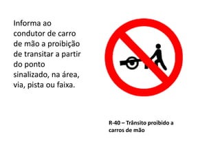 R-40 – Trânsito proibido a
carros de mão
Informa ao
condutor de carro
de mão a proibição
de transitar a partir
do ponto
sinalizado, na área,
via, pista ou faixa.
 