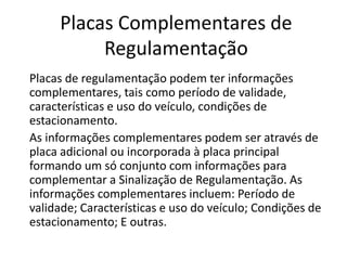 Placas Complementares de
Regulamentação
Placas de regulamentação podem ter informações
complementares, tais como período de validade,
características e uso do veículo, condições de
estacionamento.
As informações complementares podem ser através de
placa adicional ou incorporada à placa principal
formando um só conjunto com informações para
complementar a Sinalização de Regulamentação. As
informações complementares incluem: Período de
validade; Características e uso do veículo; Condições de
estacionamento; E outras.
 