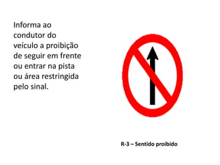 R-3 – Sentido proibido
Informa ao
condutor do
veículo a proibição
de seguir em frente
ou entrar na pista
ou área restringida
pelo sinal.
 