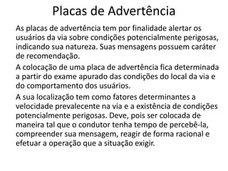 Placas de Advertência
As placas de advertência tem por finalidade alertar os
usuários da via sobre condições potencialmente perigosas,
indicando sua natureza. Suas mensagens possuem caráter
de recomendação.
A colocação de uma placa de advertência fica determinada
a partir do exame apurado das condições do local da via e
do comportamento dos usuários.
A sua localização tem como fatores determinantes a
velocidade prevalecente na via e a existência de condições
potencialmente perigosas. Deve, pois ser colocada de
maneira tal que o condutor tenha tempo de percebê-la,
compreender sua mensagem, reagir de forma racional e
efetuar a operação que a situação exigir.
 