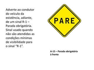 A-15 – Parada obrigatória
à frente
Adverte ao condutor
do veículo da
existência, adiante,
de um sinal R-1 –
Parada obrigatória.
Sinal usado quando
não são atendidas as
condições mínimas
de visibilidade para
o sinal “R-1”.
 