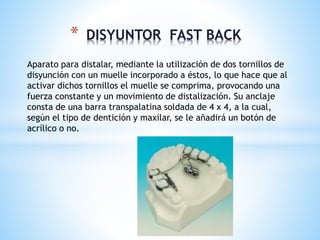 * DISYUNTOR FAST BACK 
Aparato para distalar, mediante la utilización de dos tornillos de 
disyunción con un muelle incorporado a éstos, lo que hace que al 
activar dichos tornillos el muelle se comprima, provocando una 
fuerza constante y un movimiento de distalización. Su anclaje 
consta de una barra transpalatina soldada de 4 x 4, a la cual, 
según el tipo de dentición y maxilar, se le añadirá un botón de 
acrílico o no. 
