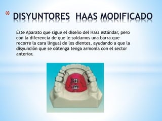 * DISYUNTORES HAAS MODIFICADO 
Este Aparato que sigue el diseño del Hass estándar, pero 
con la diferencia de que le soldamos una barra que 
recorre la cara lingual de los dientes, ayudando a que la 
disyunción que se obtenga tenga armonía con el sector 
anterior. 
 