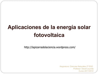 Aplicaciones de la energía solar
          fotovoltaica

      http://lapizarradelaciencia.wordpress.com/




                                   Asignatura :Ciencias Naturales 2º ESO
                                                  Profesor: David Leunda
                                                         Curso 2011/2012
 