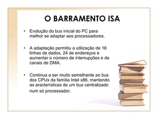 O BARRAMENTO ISA   Evolução do bus inicial do PC para melhor se adaptar aos processadores. A adaptação permitiu a utilização de 16 linhas de dados, 24 de endereços e aumentar o número de interrupções e de canais de DMA. Continua a ser muito semelhante ao bus dos CPUs da família Intel x86, mantendo as aracterísticas de um bus centralizado num só processador . 