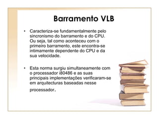 Barramento VLB Caracteriza-se fundamentalmente pelo sincronismo do barramento e do CPU. Ou seja, tal como aconteceu com o primeiro barramento, este encontra-se intimamente dependente do CPU e da sua velocidade. Esta norma surgiu simultaneamente com o processador i80486 e as suas principais implementações verificaram-se em arquitecturas baseadas nesse processador . 