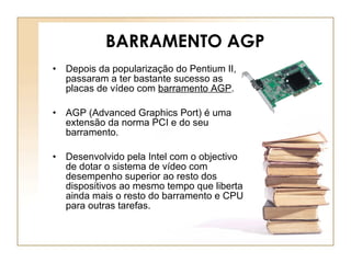 BARRAMENTO AGP Depois da popularização do Pentium II, passaram a ter bastante sucesso as placas de vídeo com  barramento AGP .  AGP (Advanced Graphics Port) é uma extensão da norma PCI e do seu barramento. Desenvolvido pela Intel com o objectivo de dotar o sistema de vídeo com desempenho superior ao resto dos dispositivos ao mesmo tempo que liberta ainda mais o resto do barramento e CPU para outras tarefas. 