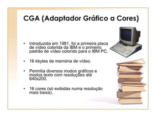 CGA (Adaptador Gráfico a Cores) Introduzida em 1981, foi a primeira placa de vídeo colorida da IBM e o primeiro padrão de vídeo colorido para o IBM PC. 16 kbytes de memória de vídeo.  Permitia diversos modos gráficos e modos texto com resoluções até 640x200. 16 cores (só exibidas numa resolução mais baixa).  