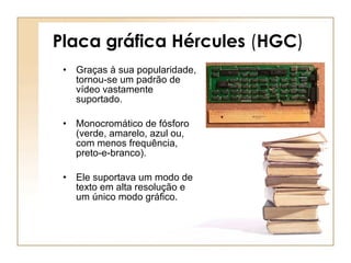 Placa gráfica Hércules  ( HGC ) Graças à sua popularidade, tornou-se um padrão de vídeo vastamente suportado.  Monocromático de fósforo (verde, amarelo, azul ou, com menos frequência, preto-e-branco). Ele suportava um modo de texto em alta resolução e um único modo gráfico. 