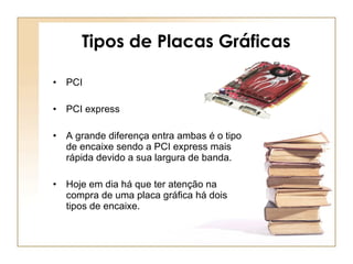 Tipos de Placas Gráficas PCI PCI express A grande diferença entra ambas é o tipo de encaixe sendo a PCI express mais rápida devido a sua largura de banda. Hoje em dia há que ter atenção na compra de uma placa gráfica há dois tipos de encaixe. 