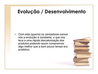 Evolução / Desenvolvimento Com esta (guerra) os vencedores somos nós a evolução é constante, o que nos leva a uma rápida desvalorização dos produtos podendo assim comprarmos algo melhor que a bem pouco tempo era proibitivo. 