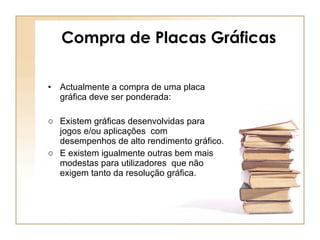 Compra de Placas Gráficas Actualmente a compra de uma placa gráfica deve ser ponderada:  Existem gráficas desenvolvidas para jogos e/ou aplicações  com desempenhos de alto rendimento gráfico. E existem igualmente outras bem mais modestas para utilizadores  que não exigem tanto da resolução gráfica. 