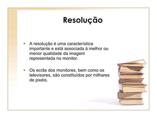 Resolução A resolução é uma característica importante e está associada à melhor ou menor qualidade da imagem representada no monitor. Os ecrãs dos monitores, bem como os televisores, são constituídos por milhares de pixéis. 