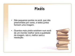 Pixéis São pequenos pontos no ecrã, que são preenchidos por cores, e todos juntos formam uma imagem. Quantos mais pixéis existirem num ecrã de um monitor melhor será a qualidade da imagem, isto é, melhor será a resolução. 