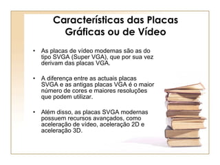 Características das Placas Gráficas ou de Vídeo As placas de vídeo modernas são as do tipo SVGA (Super VGA), que por sua vez derivam das placas VGA.  A diferença entre as actuais placas SVGA e as antigas placas VGA é o maior número de cores e maiores resoluções que podem utilizar.  Além disso, as placas SVGA modernas possuem recursos avançados, como aceleração de vídeo, aceleração 2D e aceleração 3D.  