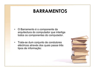 BARRAMENTOS O Barramento é o componente da arquitectura do computador que interliga todos os componentes do computador.  Trata-se dum conjunto de condutores eléctricos através dos quais passa três tipos de informação: 
