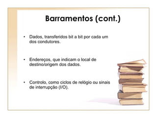 Barramentos (cont.) Dados, transferidos bit a bit por cada um dos condutores. Endereços, que indicam o local de destino/origem dos dados. Controlo, como ciclos de relógio ou sinais de interrupção (I/O). 