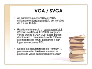 VGA / SVGA As primeiras placas VGA e SVGA utilizavam o  barramento ISA , em versões de 8 e de 16 bits.  Rapidamente surgiu o  barramento VLB  (VESA Local Bus). Em1993, surgiram várias placas SVGA VLB. Estas placas dominaram o mercado durante 1994 e até meados de 1995, passando a dar lugar aos modelos PCI. Depois da popularização do Pentium II, passaram a ter bastante sucesso as placas de vídeo com  barramento AGP .  