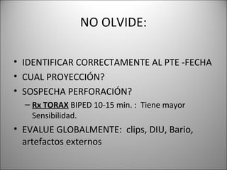 NO OLVIDE:
• IDENTIFICAR CORRECTAMENTE AL PTE -FECHA
• CUAL PROYECCIÓN?
• SOSPECHA PERFORACIÓN?
– Rx TORAX BIPED 10-15 min. : Tiene mayor
Sensibilidad.
• EVALUE GLOBALMENTE: clips, DIU, Bario,
artefactos externos
 