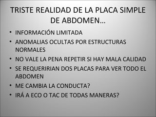 TRISTE REALIDAD DE LA PLACA SIMPLE
DE ABDOMEN…
• INFORMACIÓN LIMITADA
• ANOMALIAS OCULTAS POR ESTRUCTURAS
NORMALES
• NO VALE LA PENA REPETIR SI HAY MALA CALIDAD
• SE REQUERIRIAN DOS PLACAS PARA VER TODO EL
ABDOMEN
• ME CAMBIA LA CONDUCTA?
• IRÁ A ECO O TAC DE TODAS MANERAS?
 