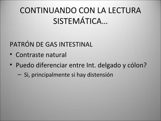 CONTINUANDO CON LA LECTURA
SISTEMÁTICA…
PATRÓN DE GAS INTESTINAL
• Contraste natural
• Puedo diferenciar entre Int. delgado y cólon?
– Si, principalmente si hay distensión
 